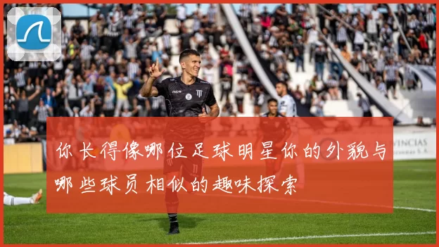 你长得像哪位足球明星你的外貌与哪些球员相似的趣味探索