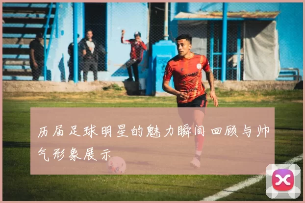 历届足球明星的魅力瞬间回顾与帅气形象展示