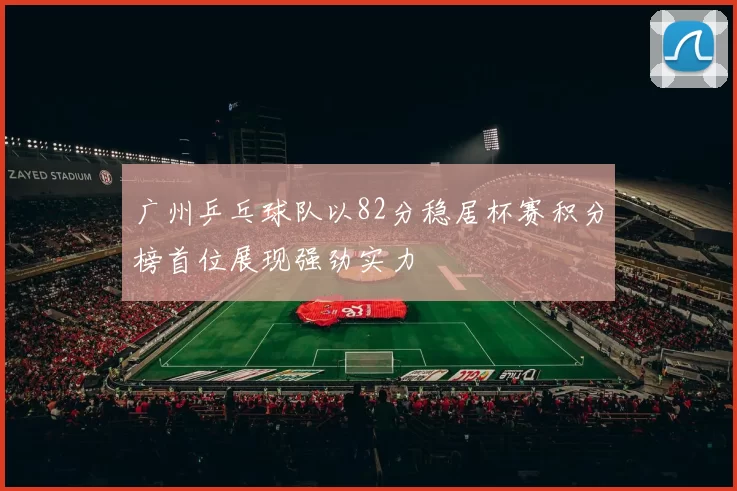 广州乒乓球队以82分稳居杯赛积分榜首位展现强劲实力
