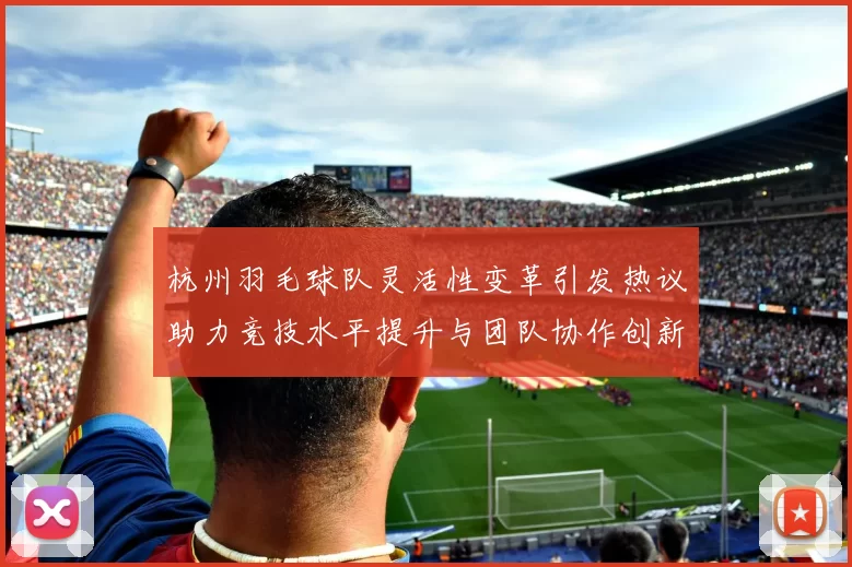 杭州羽毛球队灵活性变革引发热议助力竞技水平提升与团队协作创新