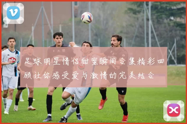 足球明星情侣甜蜜瞬间合集精彩回顾让你感受爱与激情的完美结合