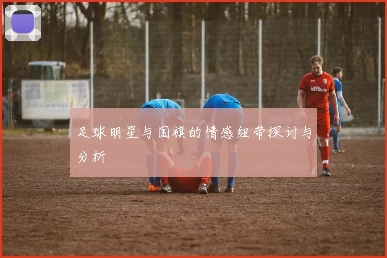 足球明星与国旗的情感纽带探讨与分析