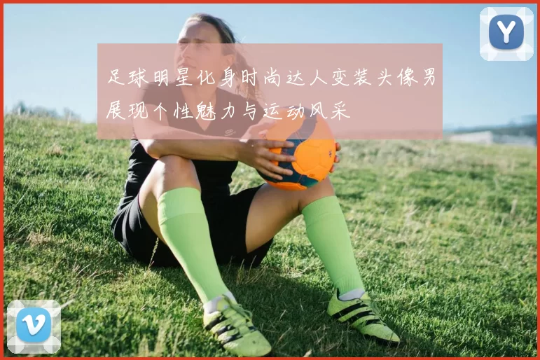 足球明星化身时尚达人变装头像男展现个性魅力与运动风采
