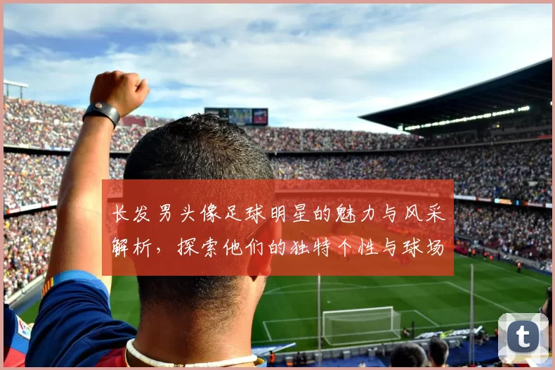 长发男头像足球明星的魅力与风采解析，探索他们的独特个性与球场表现