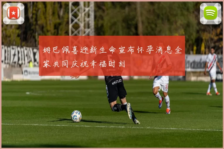 姆巴佩喜迎新生命宣布怀孕消息全家共同庆祝幸福时刻