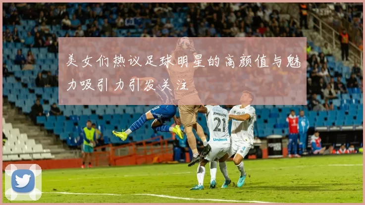 美女们热议足球明星的高颜值与魅力吸引力引发关注