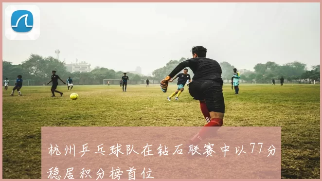 杭州乒乓球队在钻石联赛中以77分稳居积分榜首位