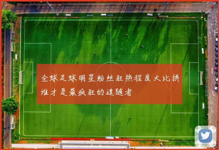 全球足球明星粉丝狂热程度大比拼谁才是最疯狂的追随者