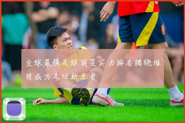 全球最强足球明星实力排名揭晓谁将成为足坛新王者