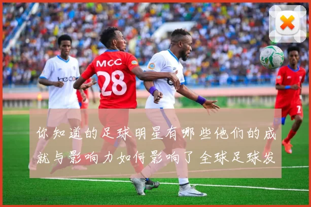 你知道的足球明星有哪些他们的成就与影响力如何影响了全球足球发展