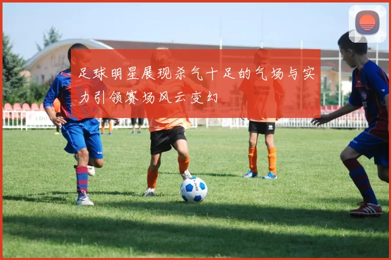 足球明星展现杀气十足的气场与实力引领赛场风云变幻