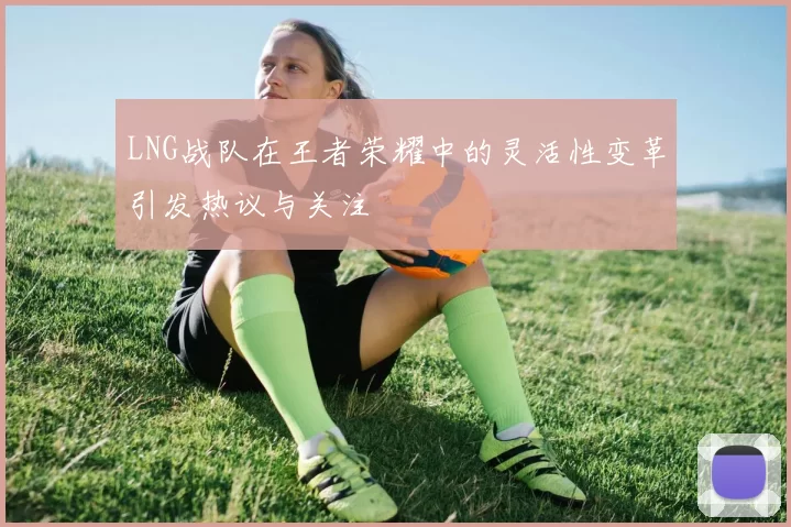 LNG战队在王者荣耀中的灵活性变革引发热议与关注