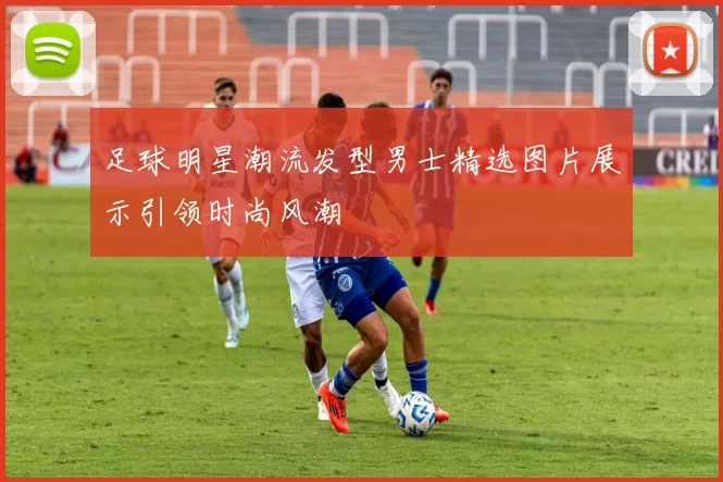 足球明星潮流发型男士精选图片展示引领时尚风潮