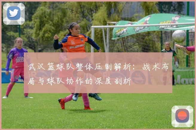 武汉篮球队整体压制解析：战术布局与球队协作的深度剖析
