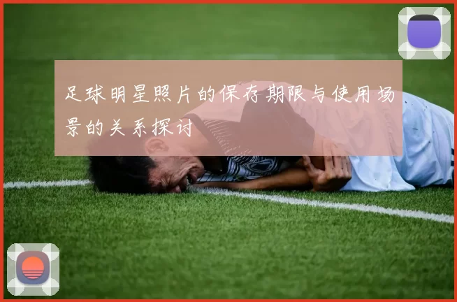 足球明星照片的保存期限与使用场景的关系探讨