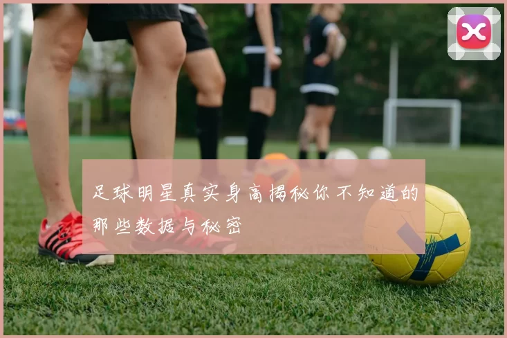 足球明星真实身高揭秘你不知道的那些数据与秘密