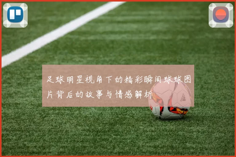 足球明星视角下的精彩瞬间球球图片背后的故事与情感解析