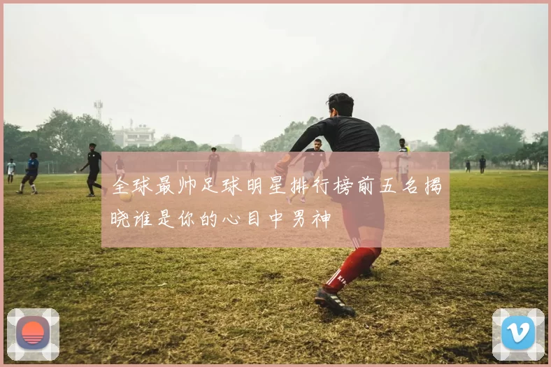 全球最帅足球明星排行榜前五名揭晓谁是你的心目中男神
