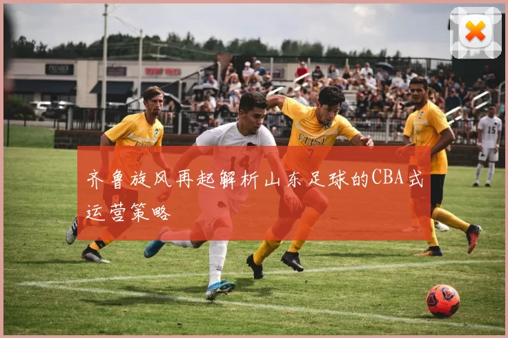 齐鲁旋风再起解析山东足球的CBA式运营策略