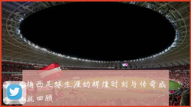 梅西足球生涯的辉煌时刻与传奇成就回顾