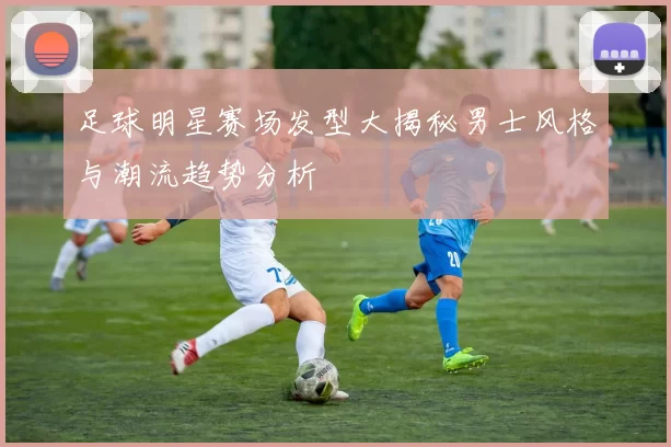 足球明星赛场发型大揭秘男士风格与潮流趋势分析
