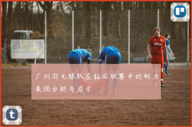 广州羽毛球队在钻石联赛中的耐力表现分析与启示