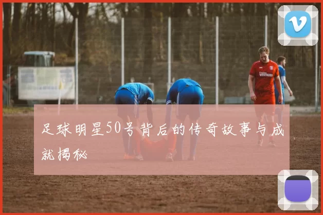 足球明星50号背后的传奇故事与成就揭秘
