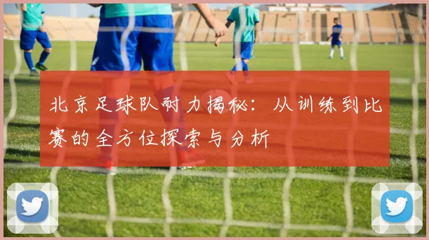 北京足球队耐力揭秘：从训练到比赛的全方位探索与分析
