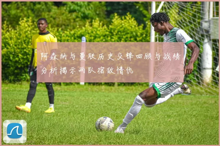 阿森纳与曼联历史交锋回顾与战绩分析揭示两队宿敌情仇