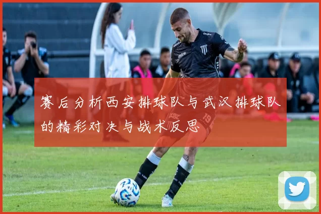 赛后分析西安排球队与武汉排球队的精彩对决与战术反思