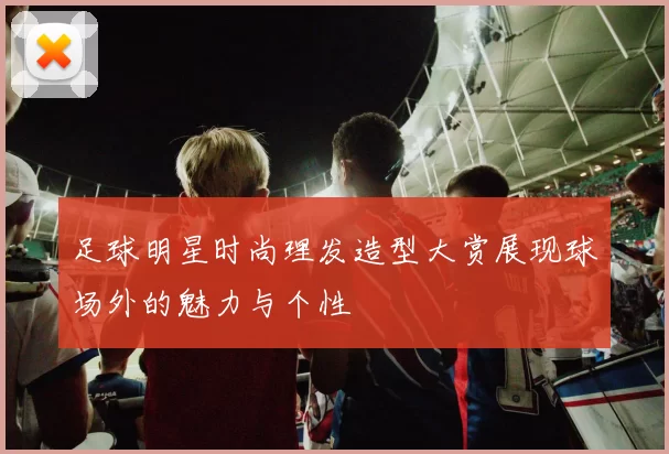 足球明星时尚理发造型大赏展现球场外的魅力与个性