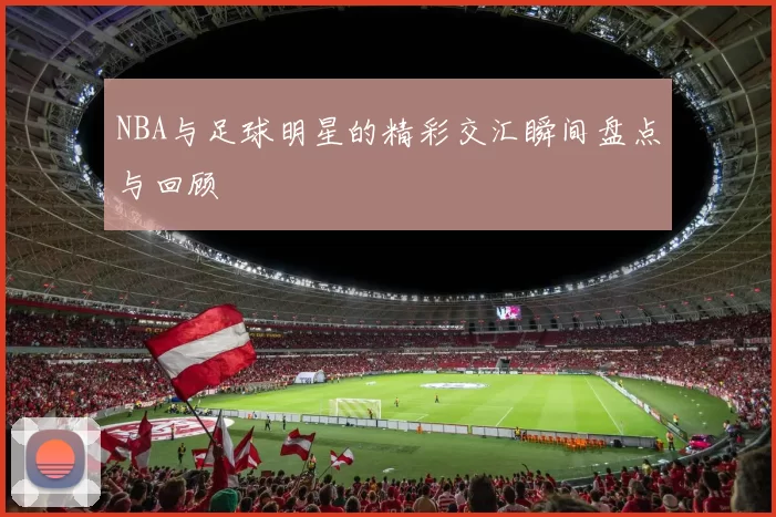 NBA与足球明星的精彩交汇瞬间盘点与回顾