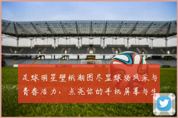 足球明星壁纸潮图尽显球场风采与青春活力，点亮你的手机屏幕与生活每一天