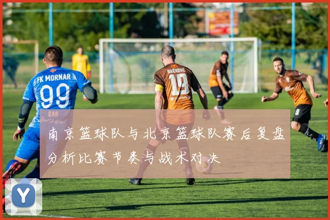 南京篮球队与北京篮球队赛后复盘分析比赛节奏与战术对决