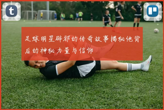 足球明星辟邪的传奇故事揭秘他背后的神秘力量与信仰