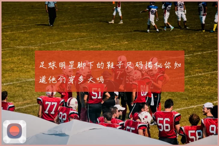 足球明星脚下的鞋子尺码揭秘你知道他们穿多大吗