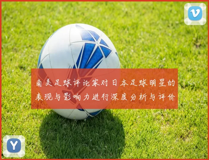 南美足球评论家对日本足球明星的表现与影响力进行深度分析与评价