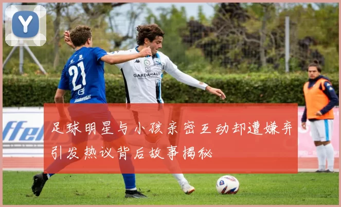 足球明星与小孩亲密互动却遭嫌弃引发热议背后故事揭秘
