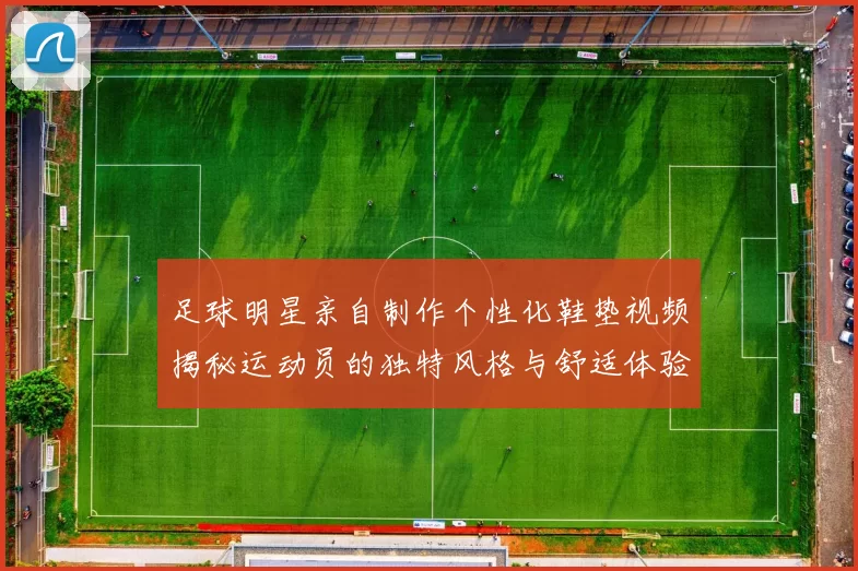 足球明星亲自制作个性化鞋垫视频揭秘运动员的独特风格与舒适体验