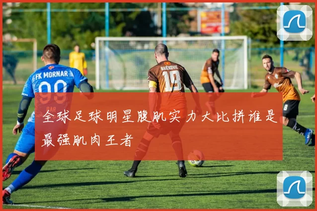 全球足球明星腹肌实力大比拼谁是最强肌肉王者