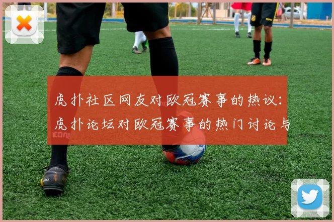 虎扑社区网友对欧冠赛事的热议：虎扑论坛对欧冠赛事的热门讨论与评论