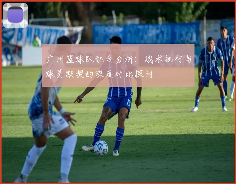 广州篮球队配合分析：战术执行与球员默契的深度对比探讨