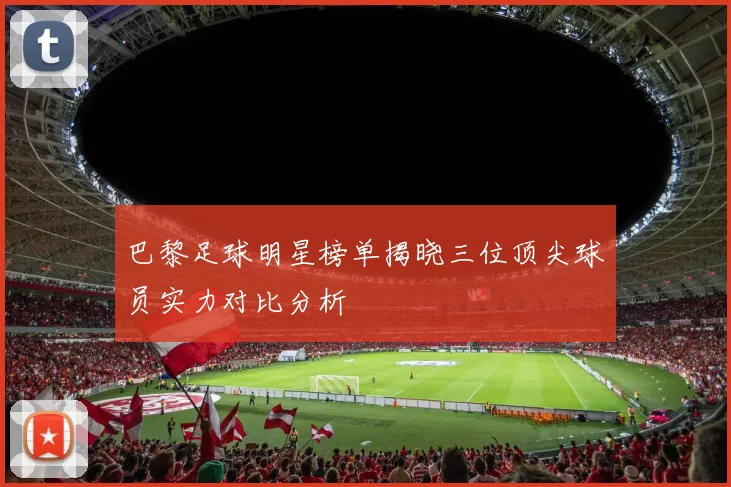 巴黎足球明星榜单揭晓三位顶尖球员实力对比分析