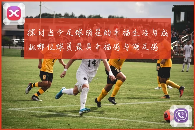 探讨当今足球明星的幸福生活与成就哪位球员最具幸福感与满足感