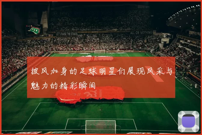 披风加身的足球明星们展现风采与魅力的精彩瞬间