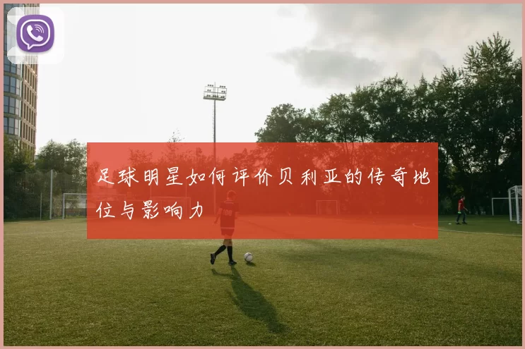 足球明星如何评价贝利亚的传奇地位与影响力
