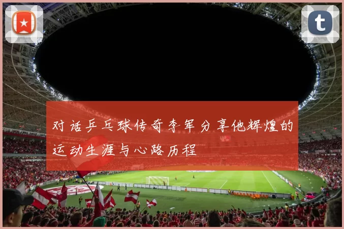 对话乒乓球传奇李军分享他辉煌的运动生涯与心路历程