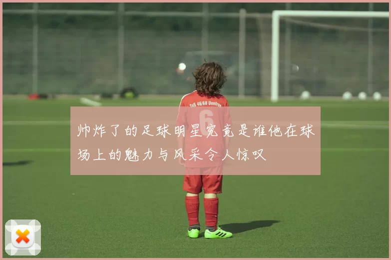 帅炸了的足球明星究竟是谁他在球场上的魅力与风采令人惊叹