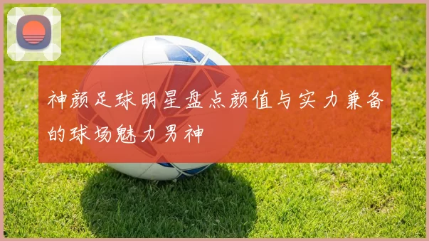 神颜足球明星盘点颜值与实力兼备的球场魅力男神