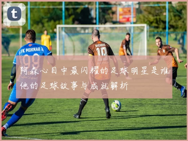 阿森心目中最闪耀的足球明星是谁他的足球故事与成就解析